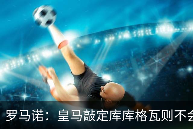 罗马诺：皇马敲定库库格瓦则不会前往伯纳乌，曼城还会有更多续约